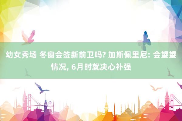 幼女秀场 冬窗会签新前卫吗? 加斯佩里尼: 会望望情况， 6月时就决心补强