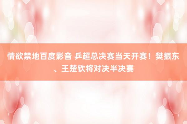 情欲禁地百度影音 乒超总决赛当天开赛！樊振东、王楚钦将对决半决赛