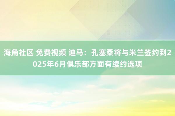 海角社区 免费视频 迪马：孔塞桑将与米兰签约到2025年6月俱乐部方面有续约选项
