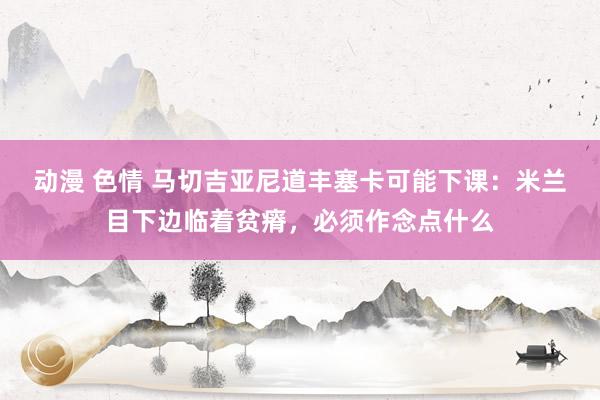 动漫 色情 马切吉亚尼道丰塞卡可能下课：米兰目下边临着贫瘠，必须作念点什么