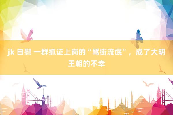 jk 自慰 一群抓证上岗的“骂街流氓”，成了大明王朝的不幸