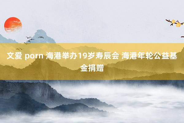 文爱 porn 海港举办19岁寿辰会 海港年轮公益基金捐赠