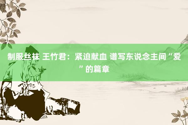 制服丝袜 王竹君：紧迫献血 谱写东说念主间“爱”的篇章
