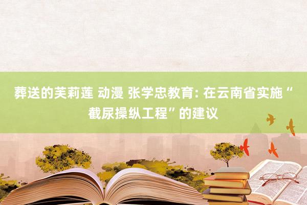 葬送的芙莉莲 动漫 张学忠教育: 在云南省实施“截尿操纵工程”的建议