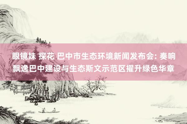 眼镜妹 探花 巴中市生态环境新闻发布会: 奏响飘逸巴中建设与生态斯文示范区擢升绿色华章