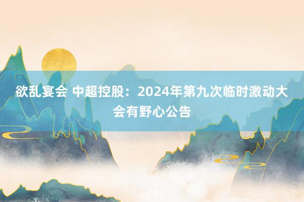 欲乱宴会 中超控股：2024年第九次临时激动大会有野心公告