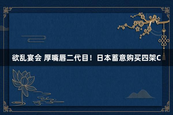 欲乱宴会 厚嘴唇二代目！日本蓄意购买四架C
