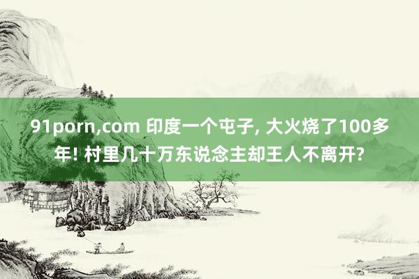 91porn，com 印度一个屯子， 大火烧了100多年! 村里几十万东说念主却王人不离开?