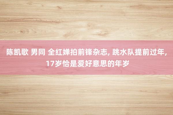 陈凯歌 男同 全红婵拍前锋杂志， 跳水队提前过年， 17岁恰是爱好意思的年岁
