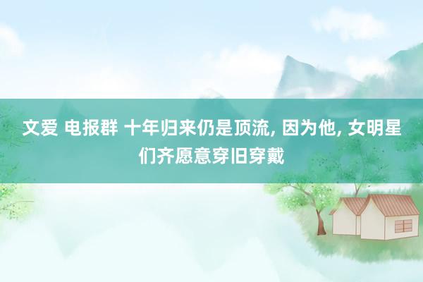文爱 电报群 十年归来仍是顶流， 因为他， 女明星们齐愿意穿旧穿戴