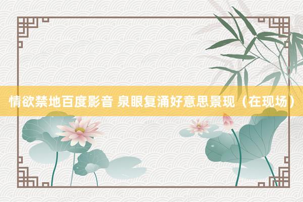 情欲禁地百度影音 泉眼复涌好意思景现（在现场）