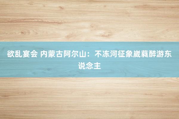 欲乱宴会 内蒙古阿尔山：不冻河征象崴蕤醉游东说念主