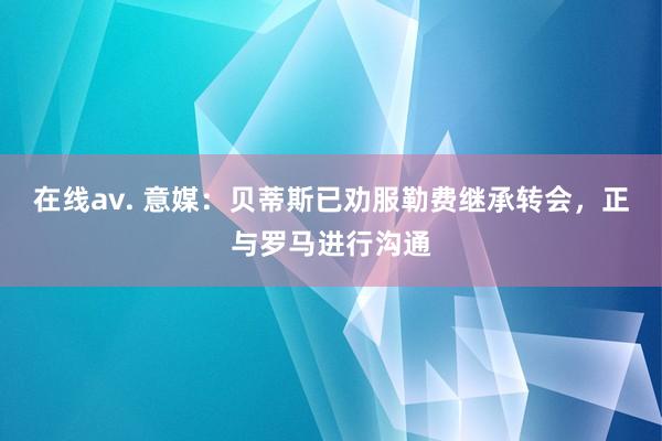 在线av. 意媒：贝蒂斯已劝服勒费继承转会，正与罗马进行沟通