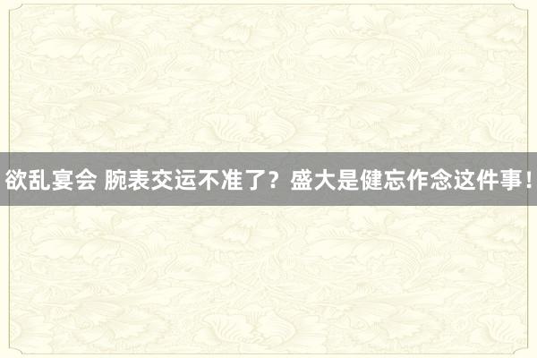 欲乱宴会 腕表交运不准了？盛大是健忘作念这件事！
