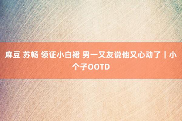 麻豆 苏畅 领证小白裙 男一又友说他又心动了｜小个子OOTD