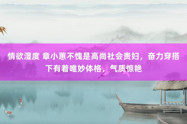 情欲湿度 章小蕙不愧是高尚社会贵妇，奋力穿搭下有着唯妙体格，气质惊艳