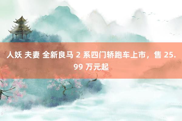 人妖 夫妻 全新良马 2 系四门轿跑车上市，售 25.99 万元起