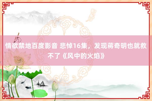 情欲禁地百度影音 悲悼16集，发现蒋奇明也就救不了《风中的火焰》