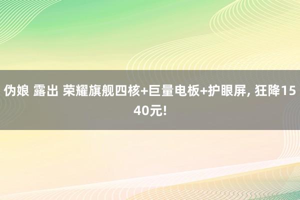 伪娘 露出 荣耀旗舰四核+巨量电板+护眼屏， 狂降1540元!