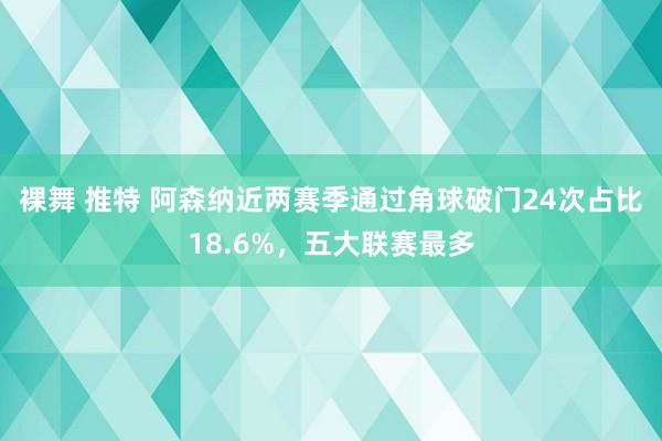 裸舞 推特 阿森纳近两赛季通过角球破门24次占比18.6%，五大联赛最多