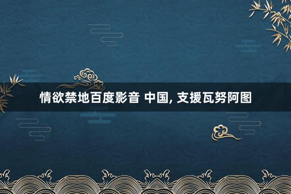 情欲禁地百度影音 中国， 支援瓦努阿图