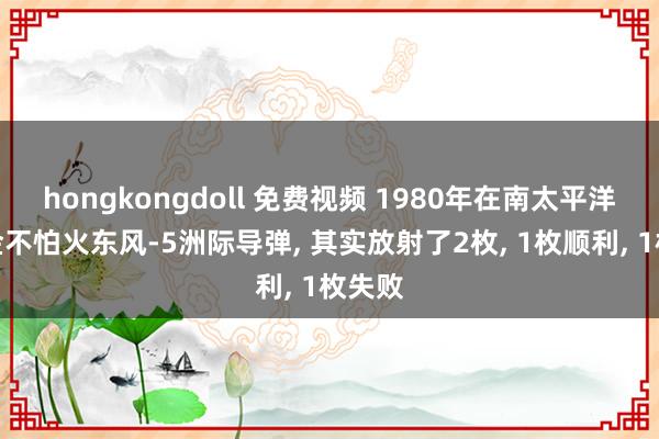 hongkongdoll 免费视频 1980年在南太平洋磨真金不怕火东风-5洲际导弹， 其实放射了2枚， 1枚顺利， 1枚失败