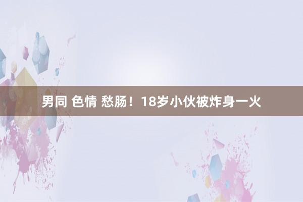 男同 色情 愁肠！18岁小伙被炸身一火