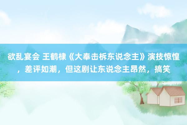 欲乱宴会 王鹤棣《大奉击柝东说念主》演技惊惶，差评如潮，但这剧让东说念主昂然，搞笑