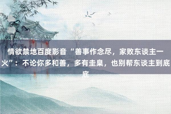 情欲禁地百度影音 “善事作念尽，家败东谈主一火”：不论你多和善，多有圭臬，也别帮东谈主到底