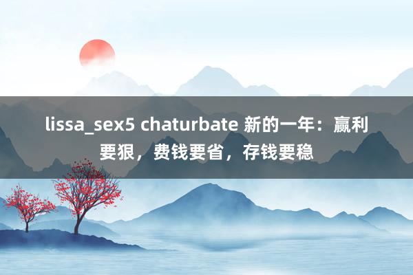 lissa_sex5 chaturbate 新的一年：赢利要狠，费钱要省，存钱要稳