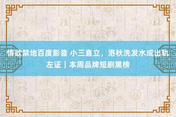 情欲禁地百度影音 小三直立，洛秋洗发水成出轨左证｜本周品牌短剧黑榜