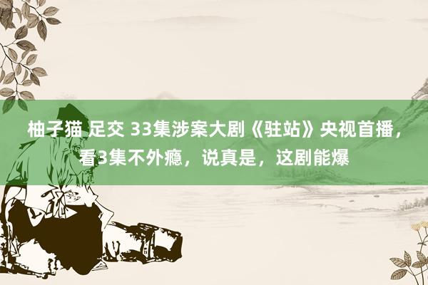 柚子猫 足交 33集涉案大剧《驻站》央视首播，看3集不外瘾，说真是，这剧能爆