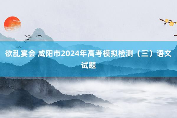 欲乱宴会 咸阳市2024年高考模拟检测（三）语文试题