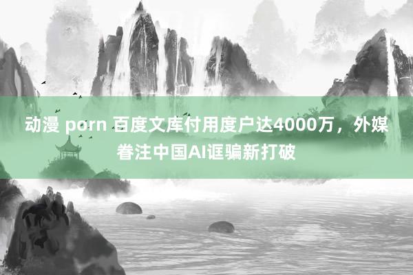动漫 porn 百度文库付用度户达4000万，外媒眷注中国AI诓骗新打破