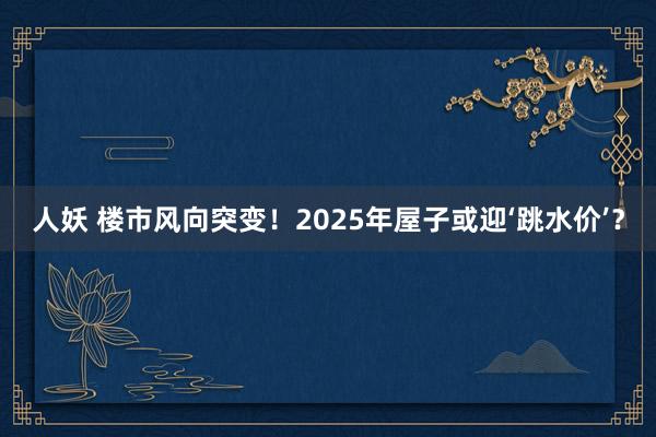 人妖 楼市风向突变！2025年屋子或迎‘跳水价’？