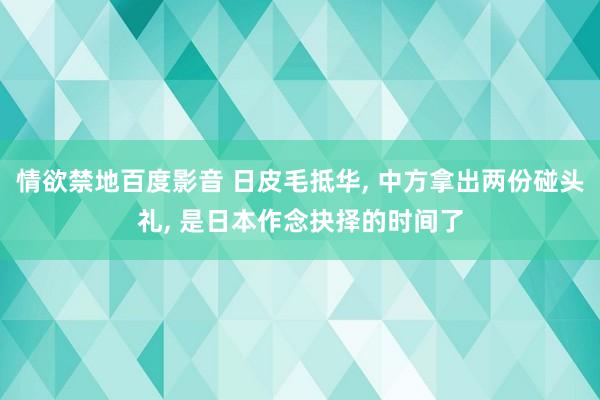 情欲禁地百度影音 日皮毛抵华， 中方拿出两份碰头礼， 是日本作念抉择的时间了