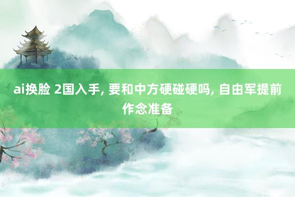 ai换脸 2国入手， 要和中方硬碰硬吗， 自由军提前作念准备