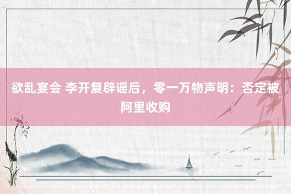 欲乱宴会 李开复辟谣后，零一万物声明：否定被阿里收购