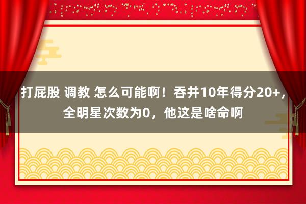 打屁股 调教 怎么可能啊！吞并10年得分20+，全明星次数为0，他这是啥命啊