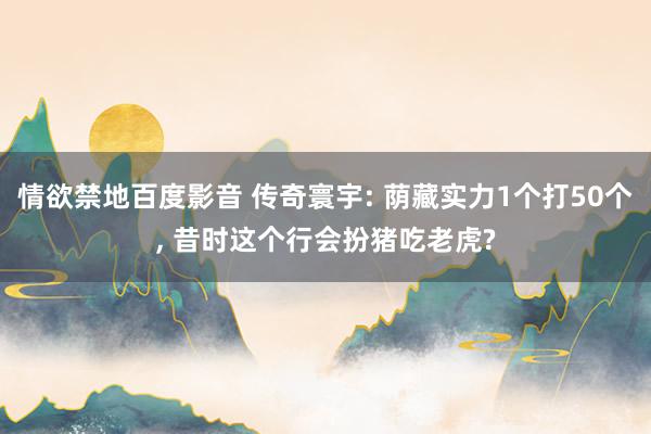 情欲禁地百度影音 传奇寰宇: 荫藏实力1个打50个， 昔时这个行会扮猪吃老虎?