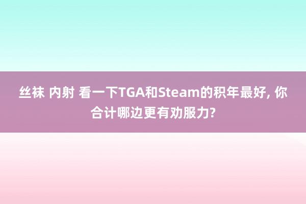 丝袜 内射 看一下TGA和Steam的积年最好， 你合计哪边更有劝服力?