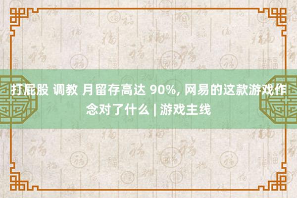 打屁股 调教 月留存高达 90%， 网易的这款游戏作念对了什么 | 游戏主线