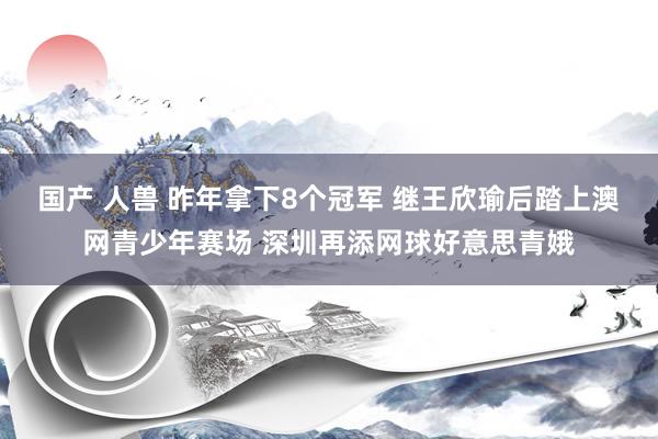 国产 人兽 昨年拿下8个冠军 继王欣瑜后踏上澳网青少年赛场 深圳再添网球好意思青娥
