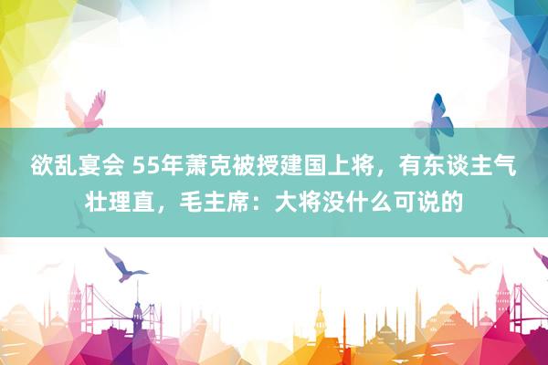 欲乱宴会 55年萧克被授建国上将，有东谈主气壮理直，毛主席：大将没什么可说的