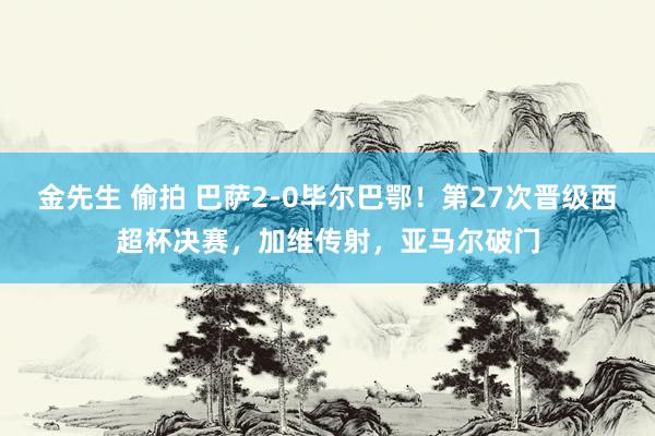 金先生 偷拍 巴萨2-0毕尔巴鄂！第27次晋级西超杯决赛，加维传射，亚马尔破门