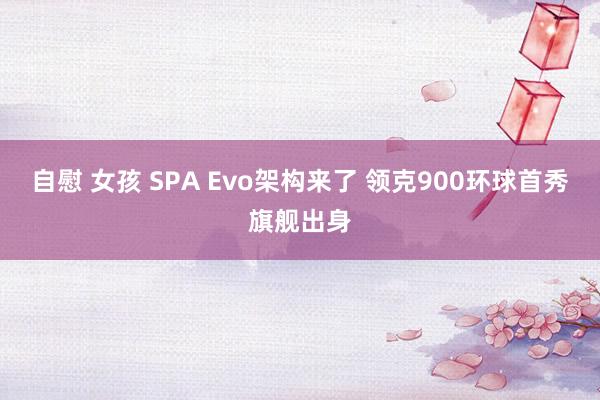 自慰 女孩 SPA Evo架构来了 领克900环球首秀旗舰出身