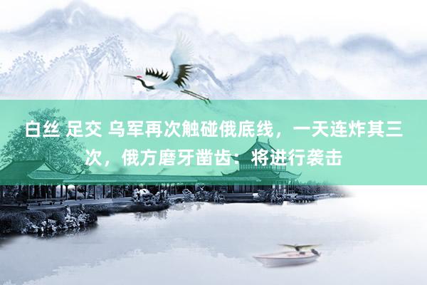白丝 足交 乌军再次触碰俄底线，一天连炸其三次，俄方磨牙凿齿：将进行袭击