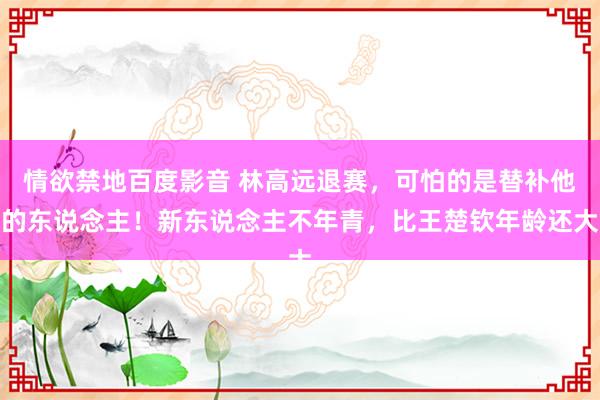 情欲禁地百度影音 林高远退赛，可怕的是替补他的东说念主！新东说念主不年青，比王楚钦年龄还大