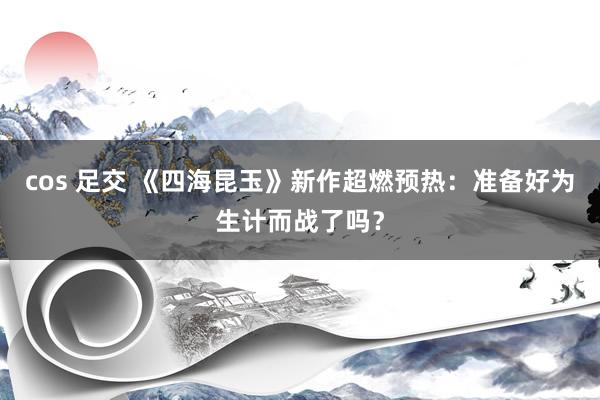 cos 足交 《四海昆玉》新作超燃预热：准备好为生计而战了吗？