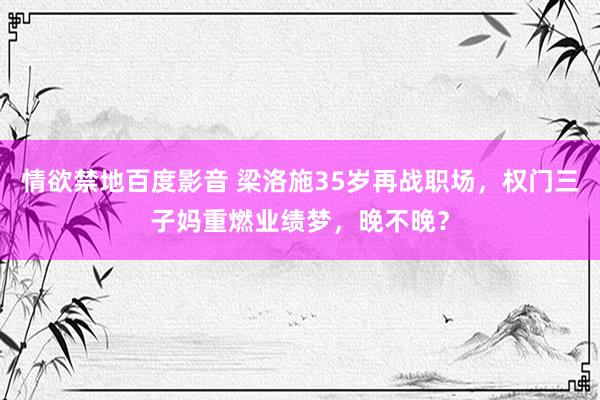 情欲禁地百度影音 梁洛施35岁再战职场，权门三子妈重燃业绩梦，晚不晚？